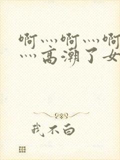 啊灬啊灬啊灬快灬高潮了女