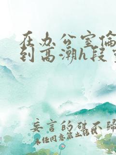 在办公室伦流澡到高潮h段灵兮