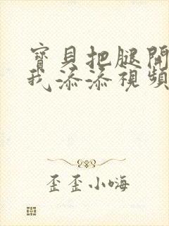 宝贝把腿开大让我添添视频