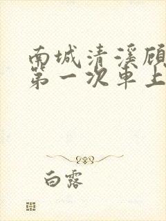 南城清溪顾怀修第一次车上肉