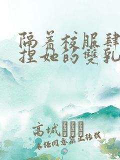 隔着校服肆意揉捏她的双乳