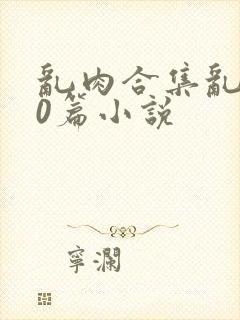 乱肉合集乱500篇小说