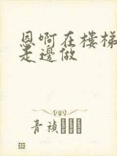 恩啊在楼梯上边走边做