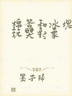 棉签和冰块怎么玩哭对象