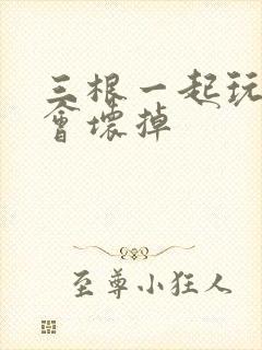 三根一起玩真的会坏掉