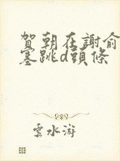 贺朝在谢俞里面塞跳d头条