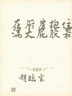 在厨房抱住岳丰满大屁股最新章节