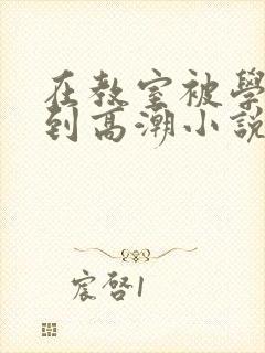 在教室被学长揉到高潮小说软件