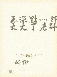 再深点灬舒服灬太大了老师