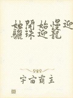 她开始慢迎迎合骊珠迎龙