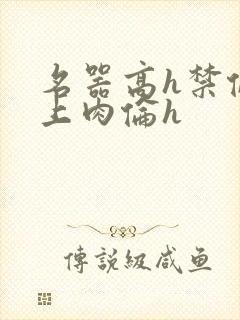 名器高h禁伦桌上肉伦h
