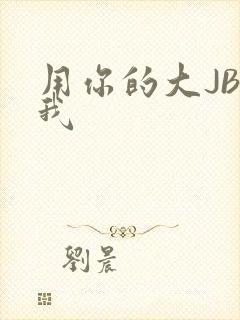 用你的大JBC我