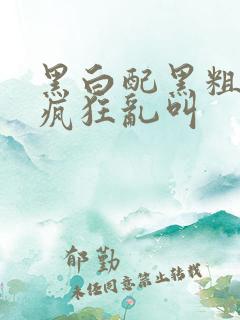 黑白配黑粗硬大疯狂乱叫