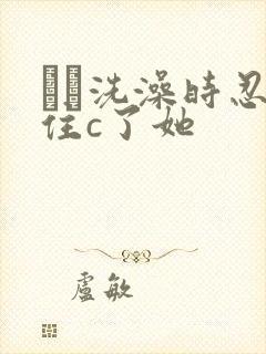 妺妺洗澡时忍不住c了她