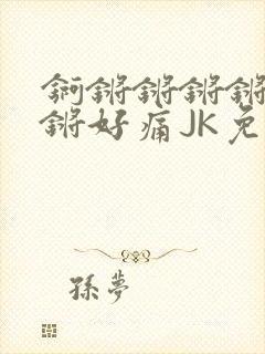锕锵锵锵锵锵锵锵好痛JK免费