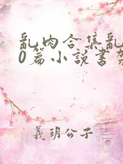 乱肉合集乱500篇小说书架下载TXT