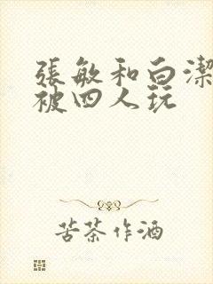 张敏和白洁一起被四人玩