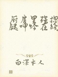 厨房里强摁做开腿呻吟在线观看