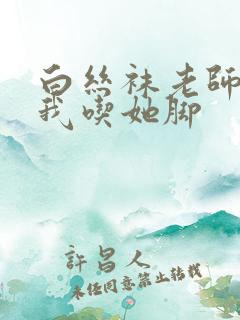 白丝袜老师奖励我吃她脚