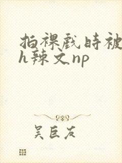 拍裸戏时被c了h辣文np