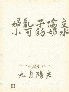 妇乱子伦交小说小可的奶水