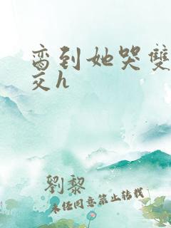 脔到她哭双根宫交h