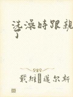 洗澡时跟亲女伦了