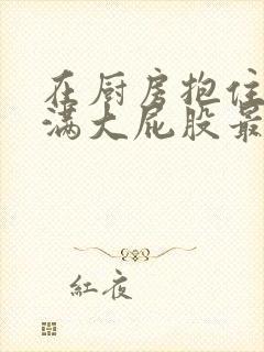 在厨房抱住岳丰满大屁股最新章节