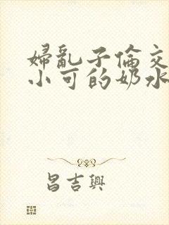 妇乱子伦交小说小可的奶水