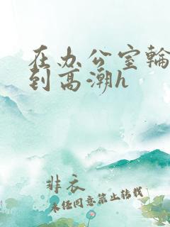 在办公室轮流澡到高潮h