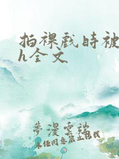 拍裸戏时被c了h全文