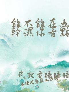 能不能在办公室干湿你看点