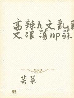 高辣h文乱乳h文浪荡np苏夏