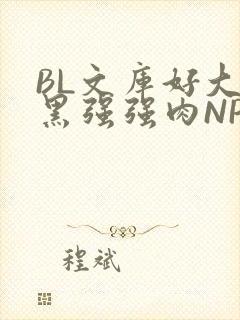 BL文库好大粗黑强强肉NP