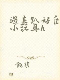 过来趴好自己选小玩具h