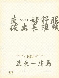 爽灬好舒服灬别拔出来视频人