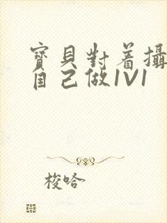 宝贝对着摄像头自己做1V1