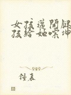 女孩迈开腿让男孩给她嗦坤巴