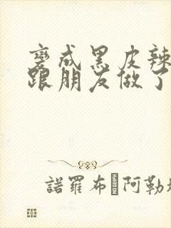 变成黑皮辣妹后跟朋友做了无增删接档