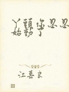 丫头你忍忍我开始动了