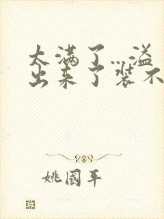 太满了...溢出来了装不下了