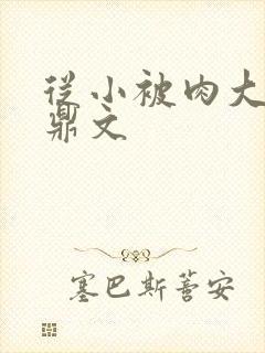 从小被肉大的炉鼎文