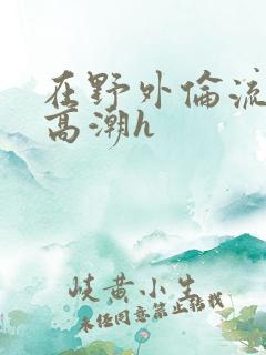 在野外伦流澡到高潮h