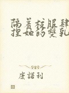 隔着校服肆意揉捏她的双乳