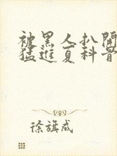 被黑人扒开双腿猛进夏科骨科