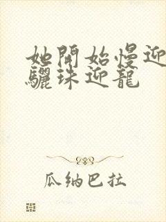 她开始慢迎迎合骊珠迎龙