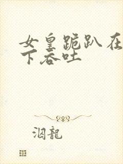 女皇跪趴在龙椅下吞吐