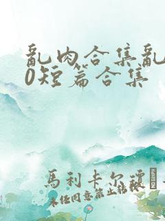 乱肉合集乱500短篇合集