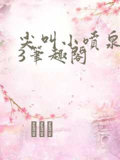 尖叫小喷泉1v3笔趣阁