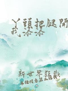 丫头把腿开大让我添添